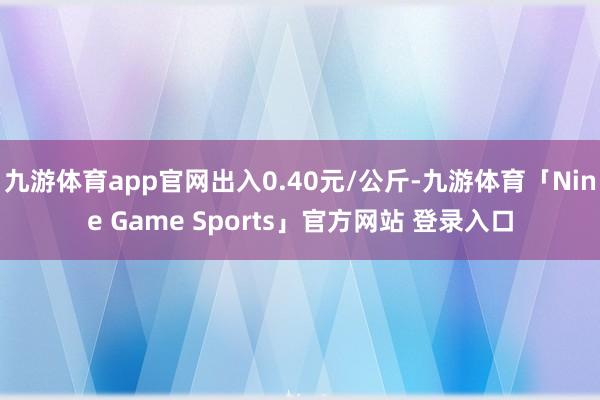 九游体育app官网出入0.40元/公斤-九游体育「Nine Game Sports」官方网站 登录入口