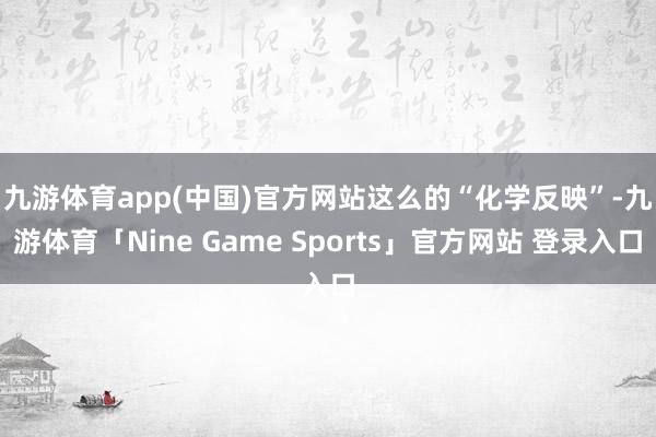 九游体育app(中国)官方网站　　这么的“化学反映”-九游体育「Nine Game Sports」官方网站 登录入口