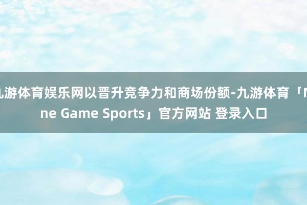 九游体育娱乐网以晋升竞争力和商场份额-九游体育「Nine Game Sports」官方网站 登录入口