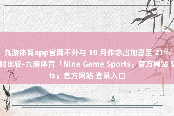 九游体育app官网不外与 10 月作念出加息至 21% 的决定时比较-九游体育「Nine Game Sports」官方网站 登录入口