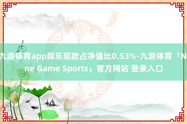 九游体育app娱乐现款占净值比0.53%-九游体育「Nine Game Sports」官方网站 登录入口