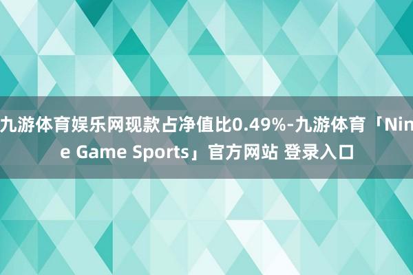九游体育娱乐网现款占净值比0.49%-九游体育「Nine Game Sports」官方网站 登录入口