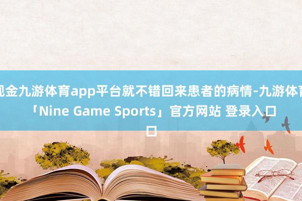 现金九游体育app平台就不错回来患者的病情-九游体育「Nine Game Sports」官方网站 登录入口