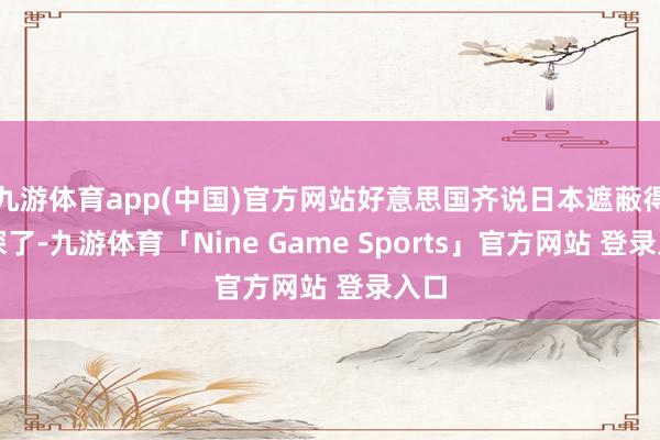 九游体育app(中国)官方网站好意思国齐说日本遮蔽得太深了-九游体育「Nine Game Sports」官方网站 登录入口