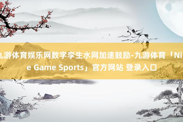 九游体育娱乐网数字孪生水网加速鼓励-九游体育「Nine Game Sports」官方网站 登录入口