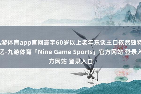 九游体育app官网寰宇60岁以上老年东谈主口依然独特2.9亿-九游体育「Nine Game Sports」官方网站 登录入口