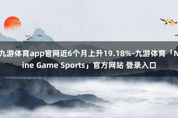 九游体育app官网近6个月上升19.18%-九游体育「Nine Game Sports」官方网站 登录入口