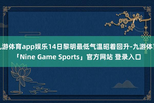 九游体育app娱乐14日黎明最低气温昭着回升-九游体育「Nine Game Sports」官方网站 登录入口