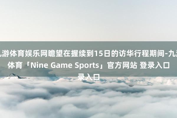九游体育娱乐网瞻望在握续到15日的访华行程期间-九游体育「Nine Game Sports」官方网站 登录入口