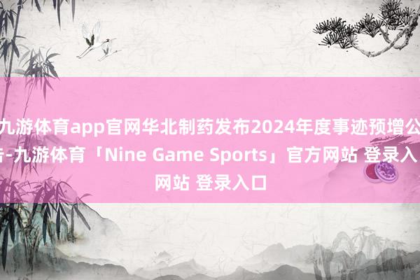 九游体育app官网华北制药发布2024年度事迹预增公告-九游体育「Nine Game Sports」官方网站 登录入口