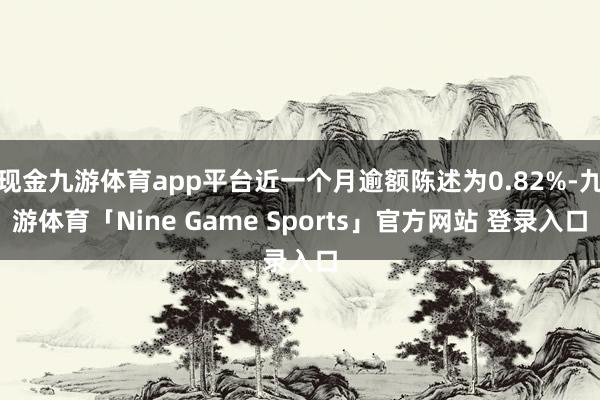 现金九游体育app平台近一个月逾额陈述为0.82%-九游体育「Nine Game Sports」官方网站 登录入口