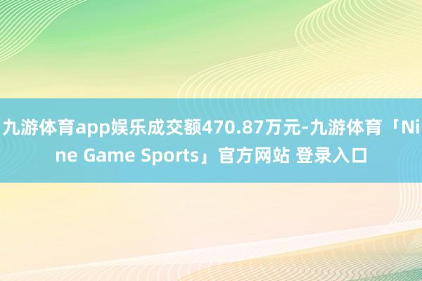 九游体育app娱乐成交额470.87万元-九游体育「Nine Game Sports」官方网站 登录入口