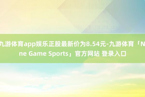 九游体育app娱乐正股最新价为8.54元-九游体育「Nine Game Sports」官方网站 登录入口