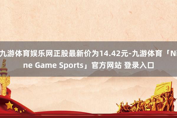 九游体育娱乐网正股最新价为14.42元-九游体育「Nine Game Sports」官方网站 登录入口