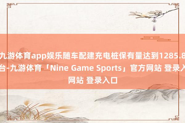 九游体育app娱乐随车配建充电桩保有量达到1285.8万台-九游体育「Nine Game Sports」官方网站 登录入口