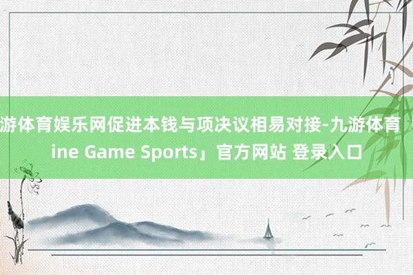 九游体育娱乐网促进本钱与项决议相易对接-九游体育「Nine Game Sports」官方网站 登录入口
