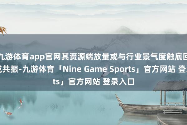 九游体育app官网其资源端放量或与行业景气度触底回升酿成共振-九游体育「Nine Game Sports」官方网站 登录入口