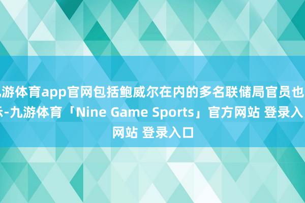 九游体育app官网包括鲍威尔在内的多名联储局官员也暗示-九游体育「Nine Game Sports」官方网站 登录入口