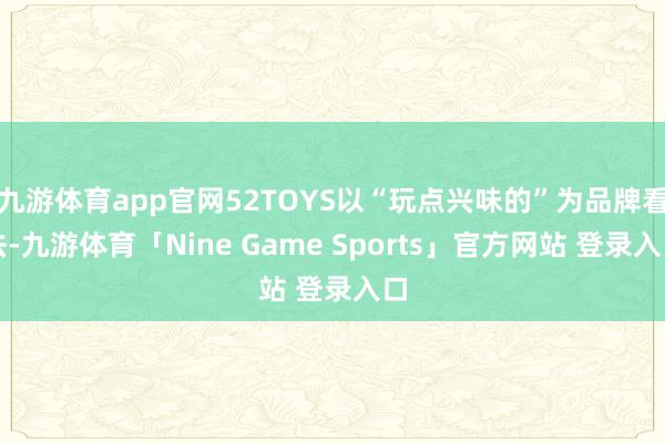 九游体育app官网52TOYS以“玩点兴味的”为品牌看法-九游体育「Nine Game Sports」官方网站 登录入口