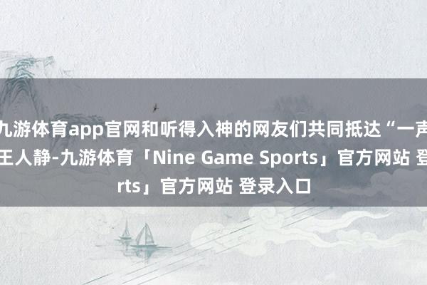 九游体育app官网和听得入神的网友们共同抵达“一声已动物王人静-九游体育「Nine Game Sports」官方网站 登录入口