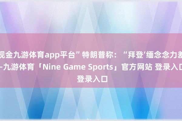 现金九游体育app平台”　　特朗普称：“拜登‘缅念念力差’-九游体育「Nine Game Sports」官方网站 登录入口
