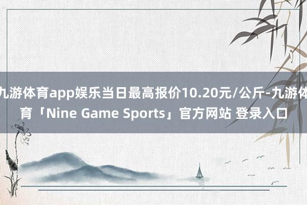 九游体育app娱乐当日最高报价10.20元/公斤-九游体育「Nine Game Sports」官方网站 登录入口