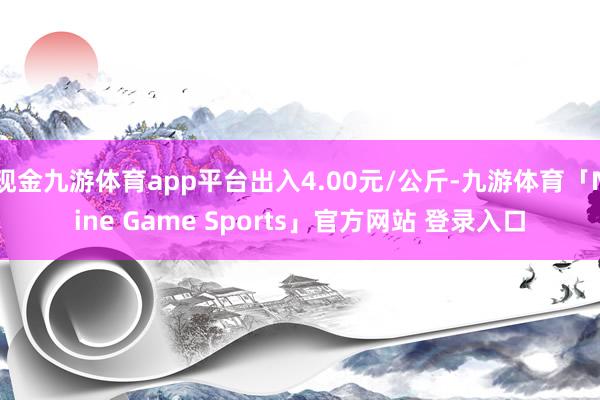 现金九游体育app平台出入4.00元/公斤-九游体育「Nine Game Sports」官方网站 登录入口