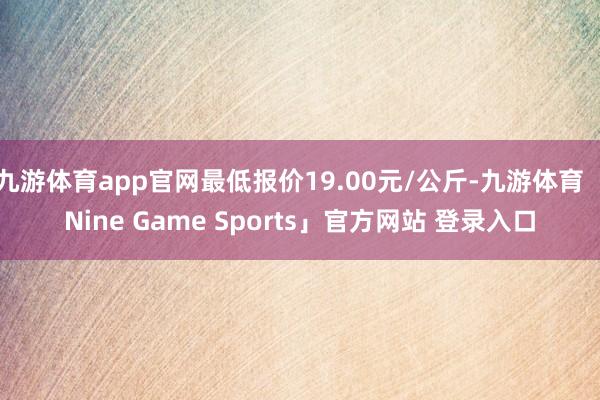 九游体育app官网最低报价19.00元/公斤-九游体育「Nine Game Sports」官方网站 登录入口