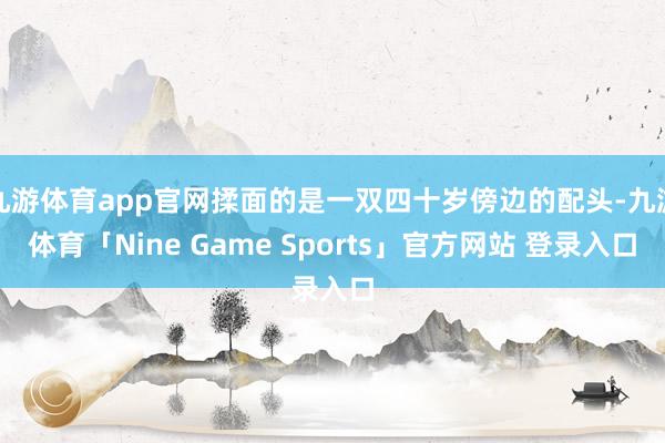 九游体育app官网揉面的是一双四十岁傍边的配头-九游体育「Nine Game Sports」官方网站 登录入口